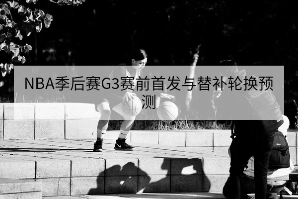 NBA季后赛G3赛前首发与替补轮换预测